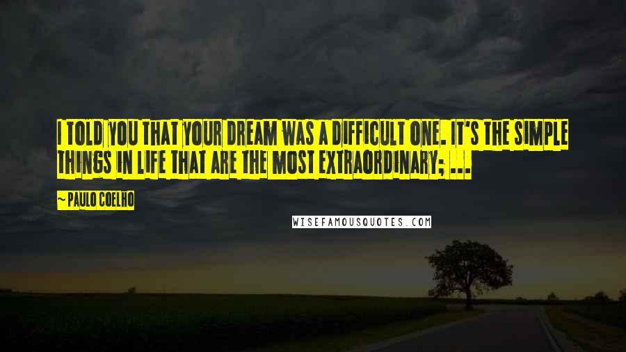 Paulo Coelho Quotes: I told you that your dream was a difficult one. It's the simple things in life that are the most extraordinary; ...