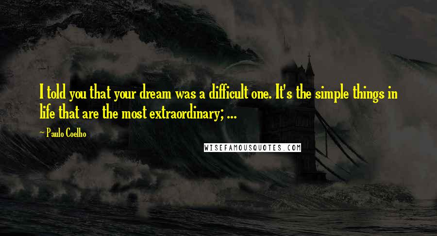 Paulo Coelho Quotes: I told you that your dream was a difficult one. It's the simple things in life that are the most extraordinary; ...