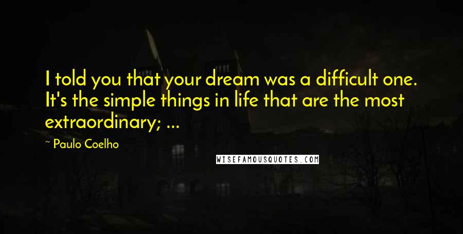 Paulo Coelho Quotes: I told you that your dream was a difficult one. It's the simple things in life that are the most extraordinary; ...