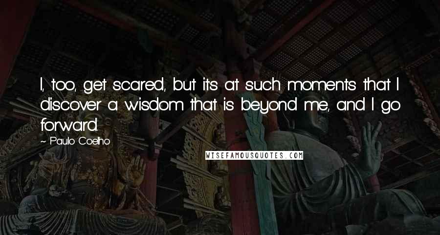 Paulo Coelho Quotes: I, too, get scared, but it's at such moments that I discover a wisdom that is beyond me, and I go forward.