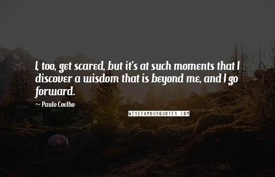 Paulo Coelho Quotes: I, too, get scared, but it's at such moments that I discover a wisdom that is beyond me, and I go forward.