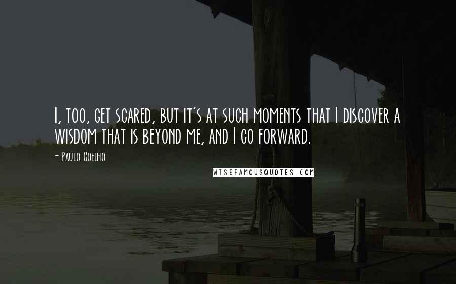 Paulo Coelho Quotes: I, too, get scared, but it's at such moments that I discover a wisdom that is beyond me, and I go forward.
