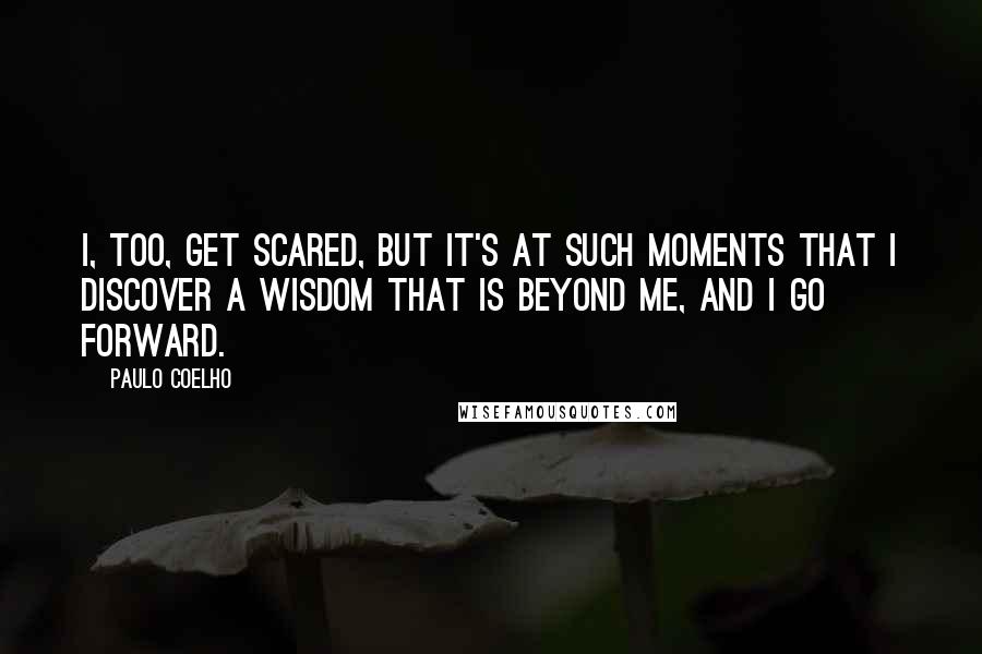 Paulo Coelho Quotes: I, too, get scared, but it's at such moments that I discover a wisdom that is beyond me, and I go forward.