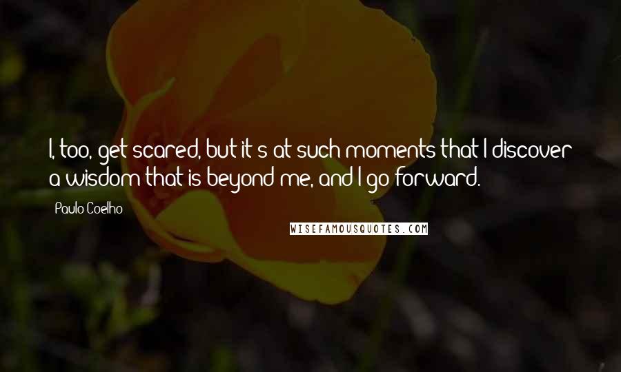 Paulo Coelho Quotes: I, too, get scared, but it's at such moments that I discover a wisdom that is beyond me, and I go forward.