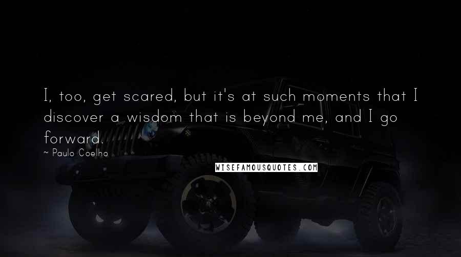 Paulo Coelho Quotes: I, too, get scared, but it's at such moments that I discover a wisdom that is beyond me, and I go forward.