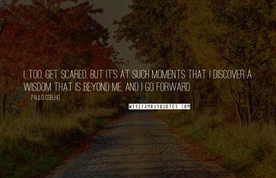 Paulo Coelho Quotes: I, too, get scared, but it's at such moments that I discover a wisdom that is beyond me, and I go forward.