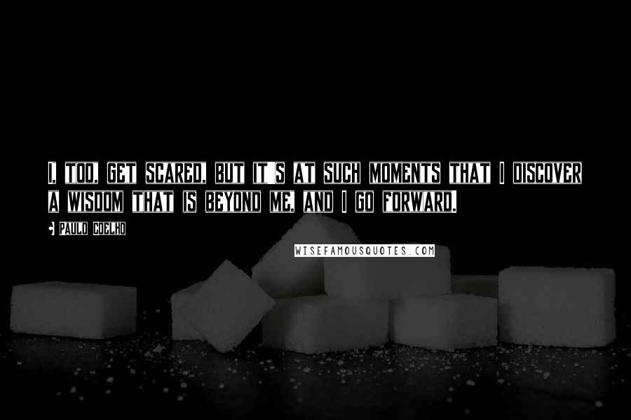 Paulo Coelho Quotes: I, too, get scared, but it's at such moments that I discover a wisdom that is beyond me, and I go forward.