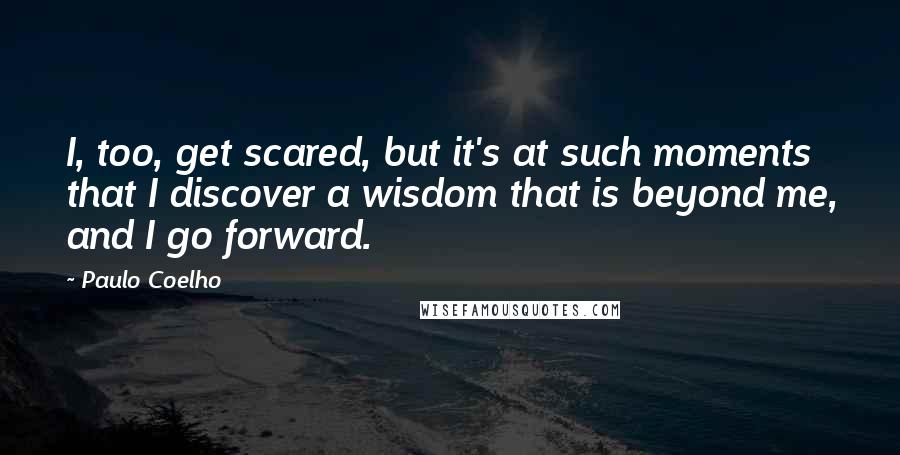 Paulo Coelho Quotes: I, too, get scared, but it's at such moments that I discover a wisdom that is beyond me, and I go forward.