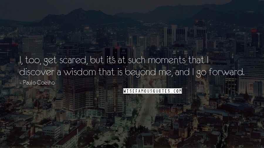 Paulo Coelho Quotes: I, too, get scared, but it's at such moments that I discover a wisdom that is beyond me, and I go forward.