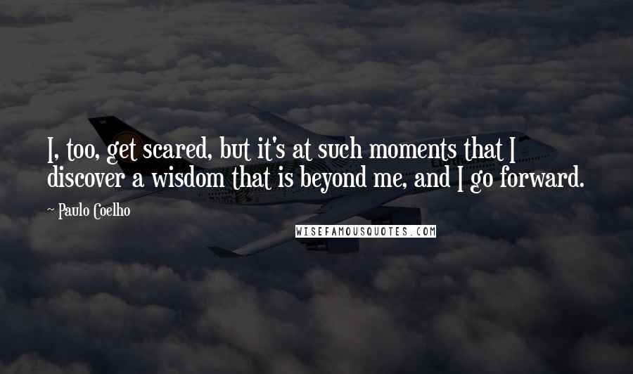Paulo Coelho Quotes: I, too, get scared, but it's at such moments that I discover a wisdom that is beyond me, and I go forward.