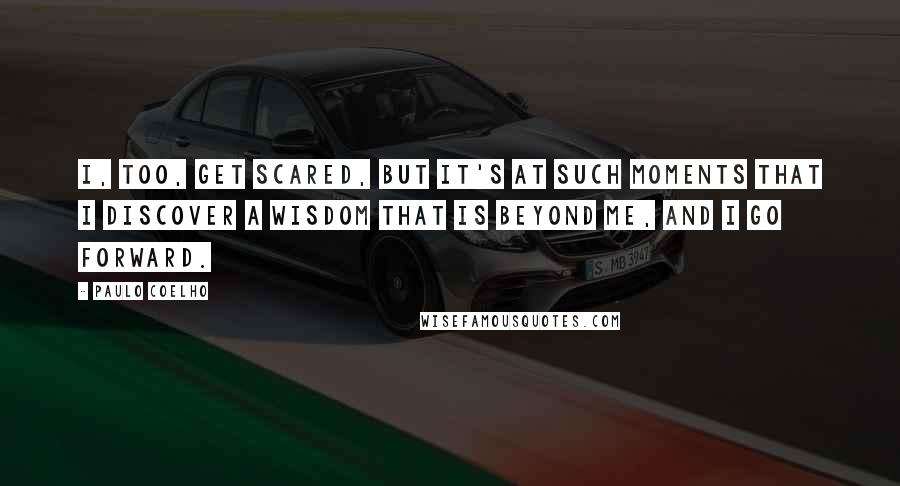 Paulo Coelho Quotes: I, too, get scared, but it's at such moments that I discover a wisdom that is beyond me, and I go forward.