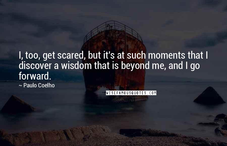 Paulo Coelho Quotes: I, too, get scared, but it's at such moments that I discover a wisdom that is beyond me, and I go forward.