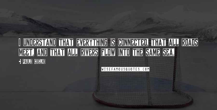 Paulo Coelho Quotes: I understand that everything is connected, that all roads meet, and that all rivers flow into the same sea.