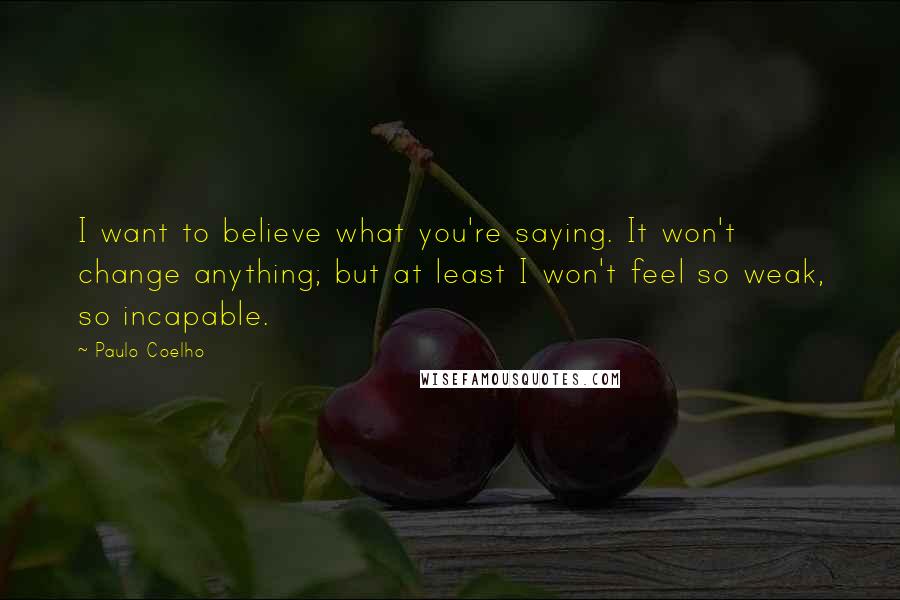 Paulo Coelho Quotes: I want to believe what you're saying. It won't change anything; but at least I won't feel so weak, so incapable.