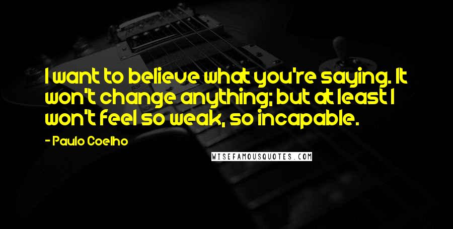 Paulo Coelho Quotes: I want to believe what you're saying. It won't change anything; but at least I won't feel so weak, so incapable.