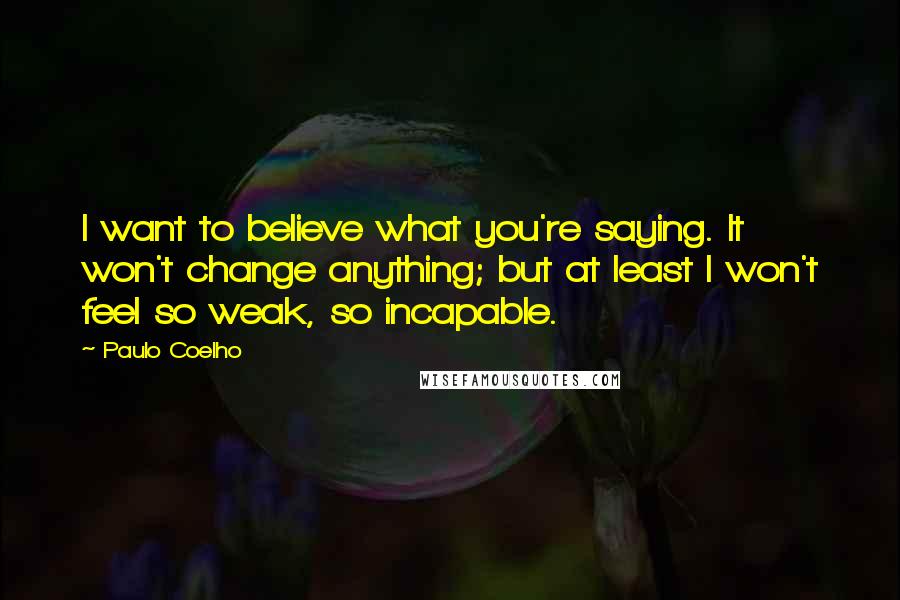 Paulo Coelho Quotes: I want to believe what you're saying. It won't change anything; but at least I won't feel so weak, so incapable.