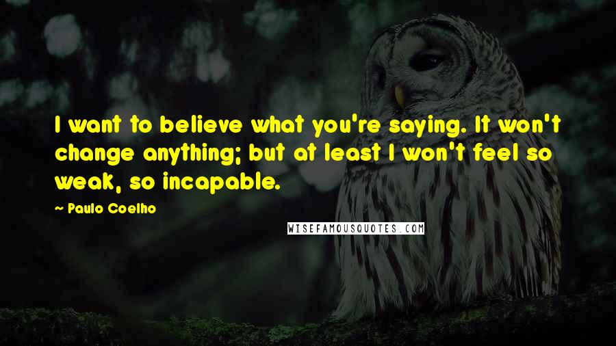 Paulo Coelho Quotes: I want to believe what you're saying. It won't change anything; but at least I won't feel so weak, so incapable.