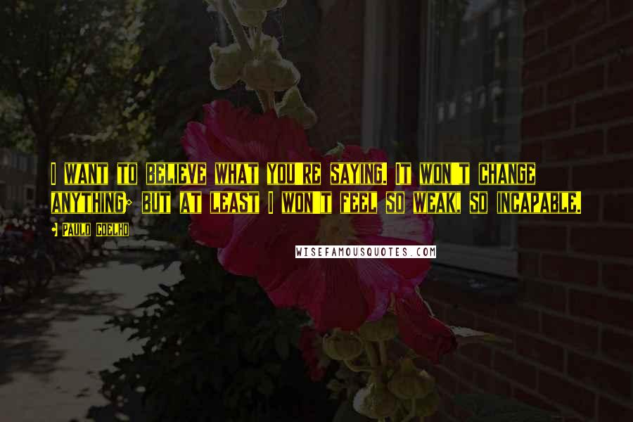 Paulo Coelho Quotes: I want to believe what you're saying. It won't change anything; but at least I won't feel so weak, so incapable.