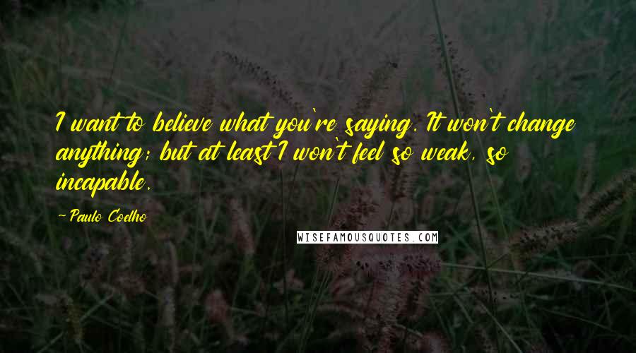 Paulo Coelho Quotes: I want to believe what you're saying. It won't change anything; but at least I won't feel so weak, so incapable.