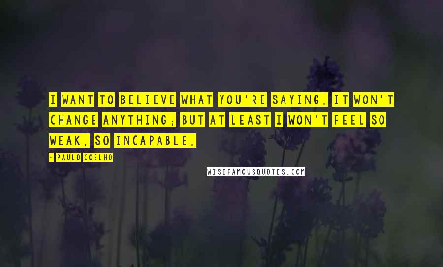 Paulo Coelho Quotes: I want to believe what you're saying. It won't change anything; but at least I won't feel so weak, so incapable.