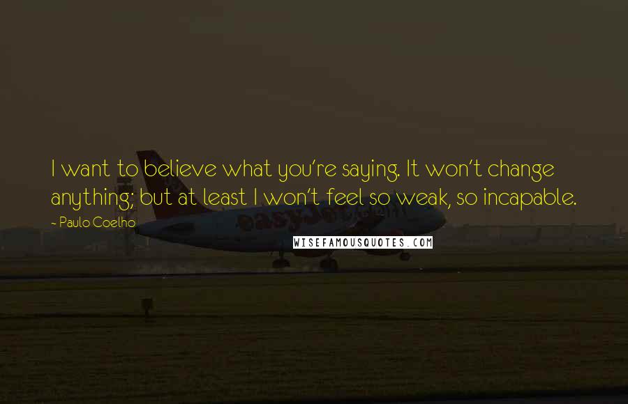 Paulo Coelho Quotes: I want to believe what you're saying. It won't change anything; but at least I won't feel so weak, so incapable.