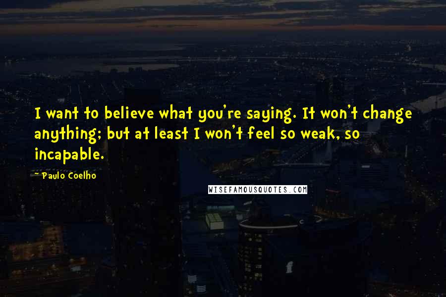 Paulo Coelho Quotes: I want to believe what you're saying. It won't change anything; but at least I won't feel so weak, so incapable.