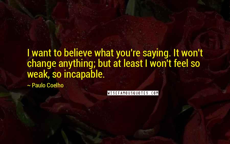 Paulo Coelho Quotes: I want to believe what you're saying. It won't change anything; but at least I won't feel so weak, so incapable.