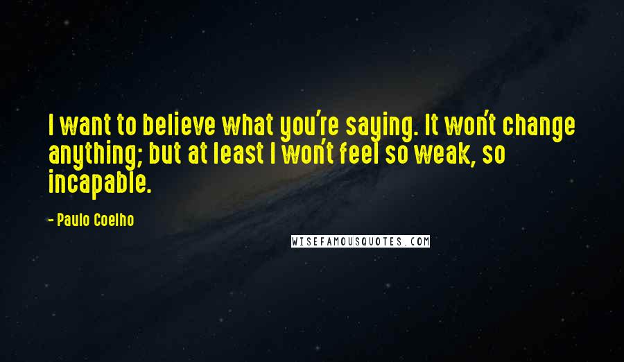 Paulo Coelho Quotes: I want to believe what you're saying. It won't change anything; but at least I won't feel so weak, so incapable.