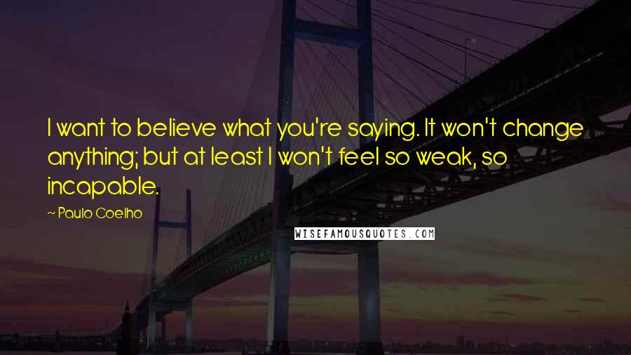 Paulo Coelho Quotes: I want to believe what you're saying. It won't change anything; but at least I won't feel so weak, so incapable.