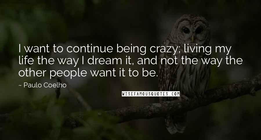 Paulo Coelho Quotes: I want to continue being crazy; living my life the way I dream it, and not the way the other people want it to be.
