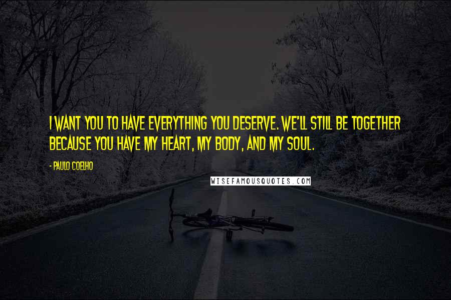 Paulo Coelho Quotes: I want you to have everything you deserve. We'll still be together because you have my heart, my body, and my soul.