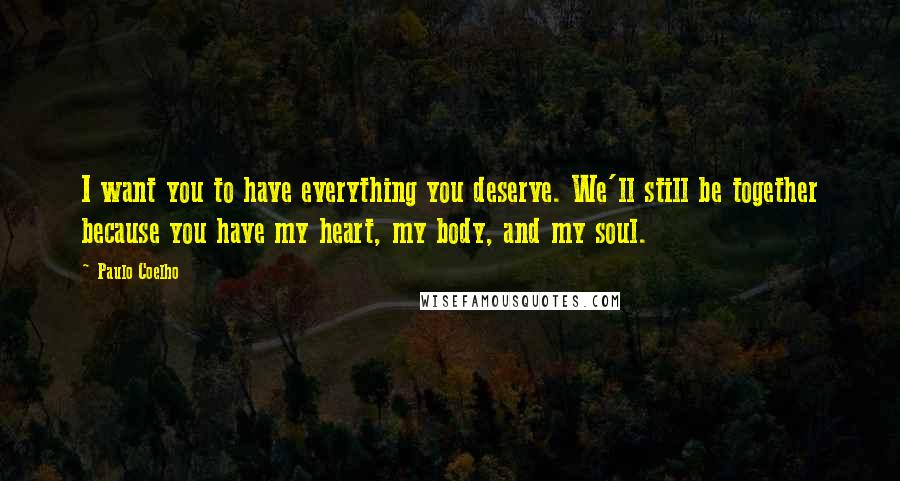 Paulo Coelho Quotes: I want you to have everything you deserve. We'll still be together because you have my heart, my body, and my soul.
