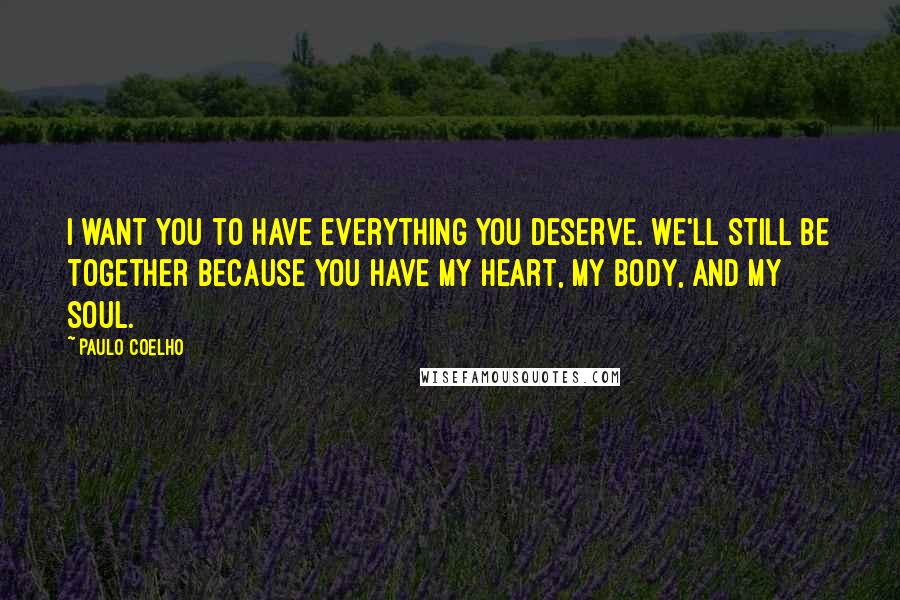 Paulo Coelho Quotes: I want you to have everything you deserve. We'll still be together because you have my heart, my body, and my soul.