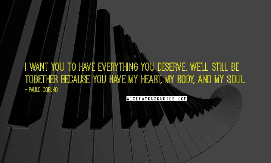 Paulo Coelho Quotes: I want you to have everything you deserve. We'll still be together because you have my heart, my body, and my soul.