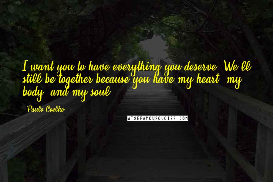 Paulo Coelho Quotes: I want you to have everything you deserve. We'll still be together because you have my heart, my body, and my soul.