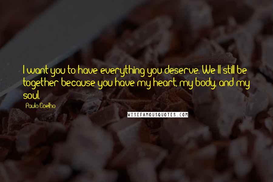 Paulo Coelho Quotes: I want you to have everything you deserve. We'll still be together because you have my heart, my body, and my soul.