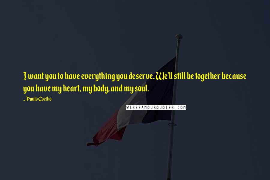 Paulo Coelho Quotes: I want you to have everything you deserve. We'll still be together because you have my heart, my body, and my soul.