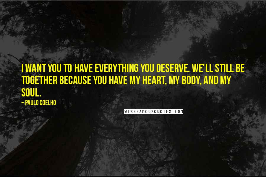 Paulo Coelho Quotes: I want you to have everything you deserve. We'll still be together because you have my heart, my body, and my soul.