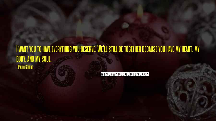 Paulo Coelho Quotes: I want you to have everything you deserve. We'll still be together because you have my heart, my body, and my soul.