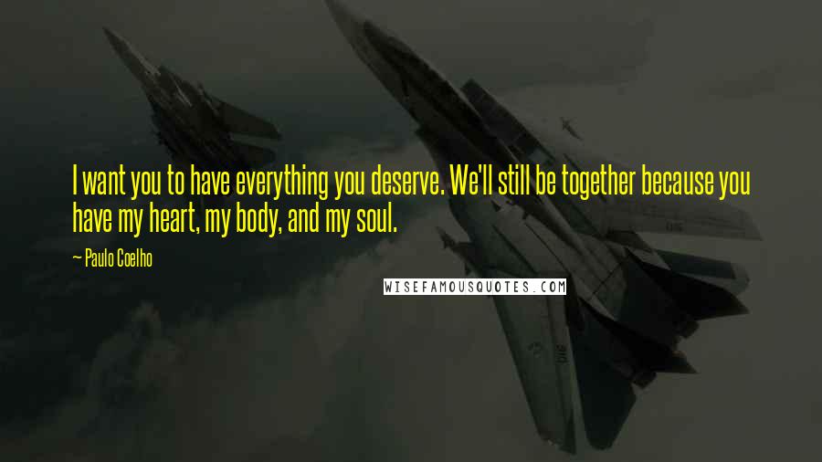 Paulo Coelho Quotes: I want you to have everything you deserve. We'll still be together because you have my heart, my body, and my soul.