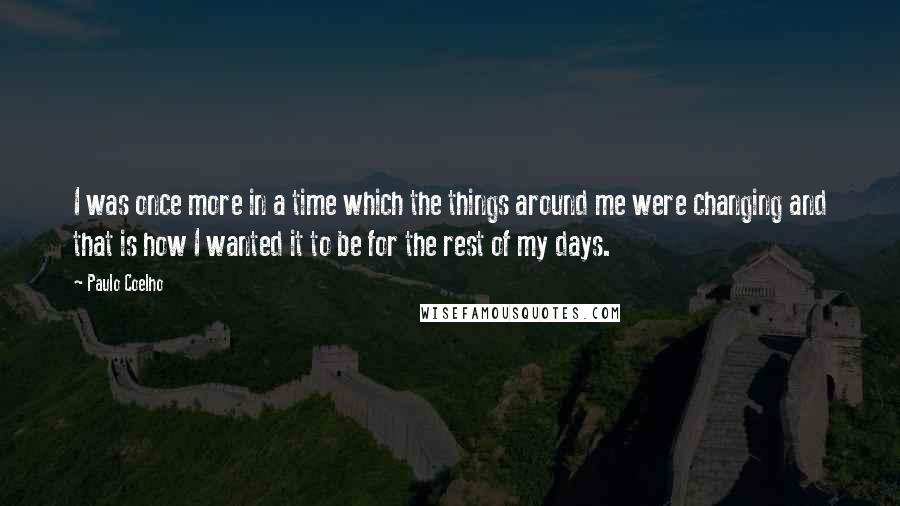 Paulo Coelho Quotes: I was once more in a time which the things around me were changing and that is how I wanted it to be for the rest of my days.