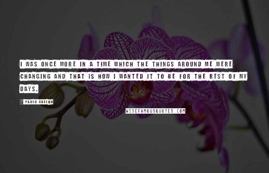 Paulo Coelho Quotes: I was once more in a time which the things around me were changing and that is how I wanted it to be for the rest of my days.