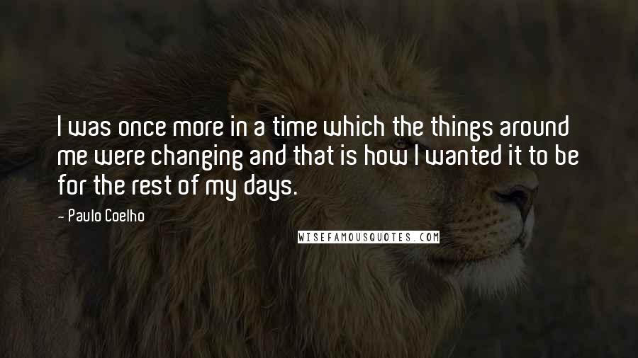 Paulo Coelho Quotes: I was once more in a time which the things around me were changing and that is how I wanted it to be for the rest of my days.