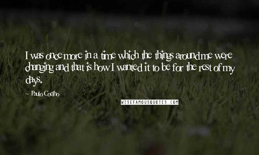 Paulo Coelho Quotes: I was once more in a time which the things around me were changing and that is how I wanted it to be for the rest of my days.