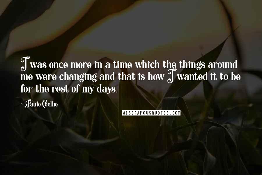 Paulo Coelho Quotes: I was once more in a time which the things around me were changing and that is how I wanted it to be for the rest of my days.