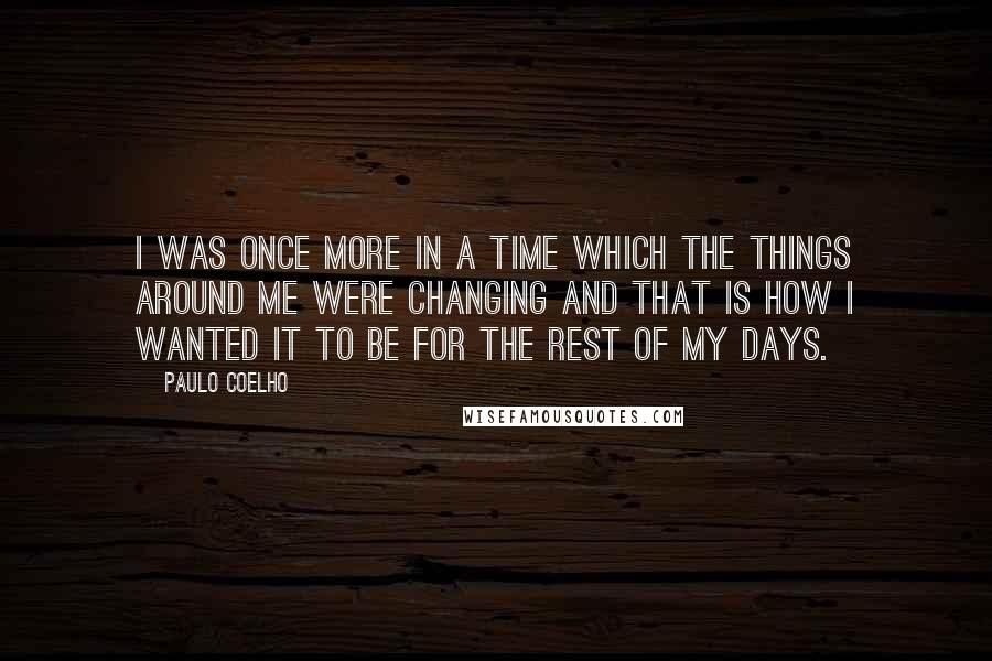 Paulo Coelho Quotes: I was once more in a time which the things around me were changing and that is how I wanted it to be for the rest of my days.