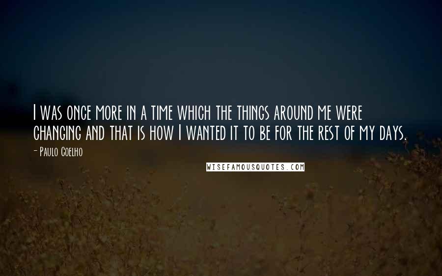 Paulo Coelho Quotes: I was once more in a time which the things around me were changing and that is how I wanted it to be for the rest of my days.