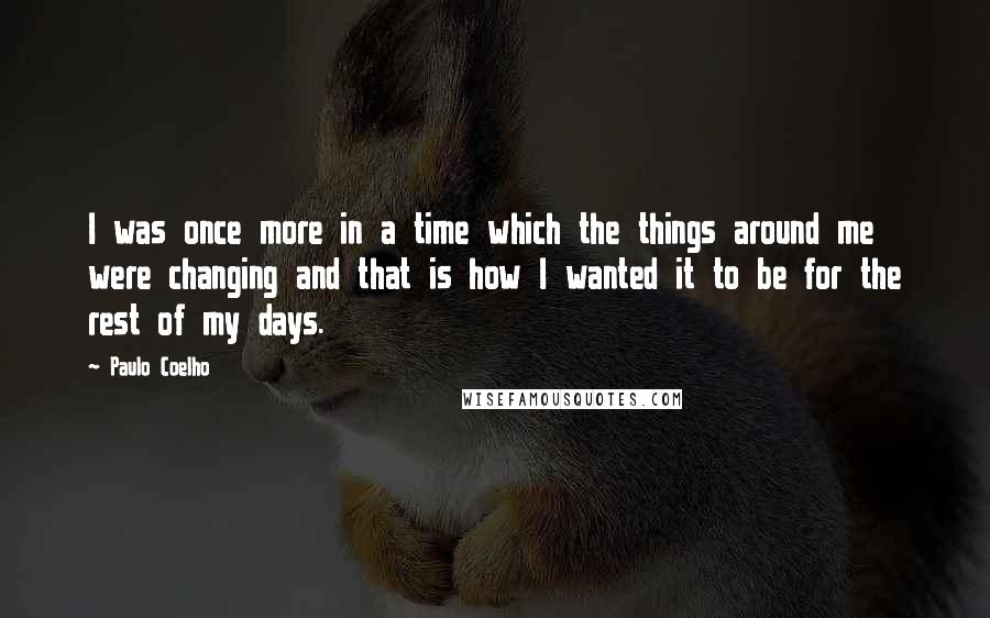 Paulo Coelho Quotes: I was once more in a time which the things around me were changing and that is how I wanted it to be for the rest of my days.