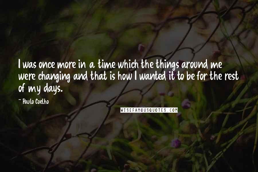 Paulo Coelho Quotes: I was once more in a time which the things around me were changing and that is how I wanted it to be for the rest of my days.