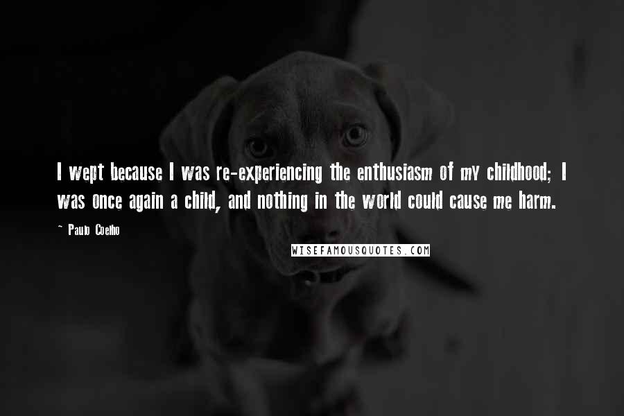 Paulo Coelho Quotes: I wept because I was re-experiencing the enthusiasm of my childhood; I was once again a child, and nothing in the world could cause me harm.